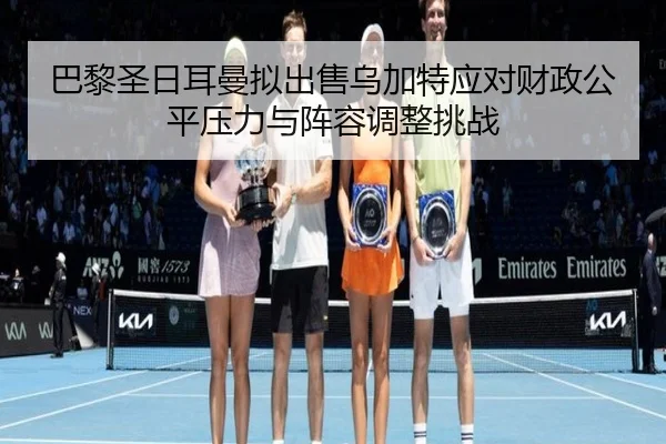 巴黎圣日耳曼拟出售乌加特应对财政公平压力与阵容调整挑战