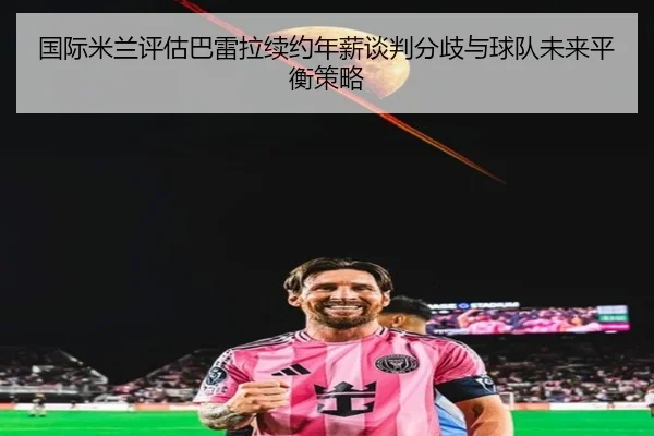 国际米兰评估巴雷拉续约年薪谈判分歧与球队未来平衡策略