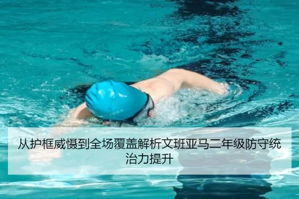 从护框威慑到全场覆盖解析文班亚马二年级防守统治力提升